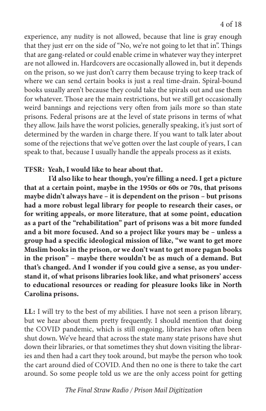 40f 18  experience, any nudity is not allowed, because that line is gray enough that they just err on the side of “No, we’re not going to let that in’ Things that are gang-related or could enable crime in whatever way they interpret are not allowed in. Hardcovers are occasionally allowed in, but it depends on the prison, so we just don’t carry them because trying to keep track of where we can send certain books is just a real time-drain. Spiral-bound books usually aren’t because they could take the spirals out and use them for whatever. Those are the main restrictions, but we still get occasionally weird bannings and rejections very often from jails more so than state prisons. Federal prisons are at the level of state prisons in terms of what theyallow. Jails have the worst policies, generally speaking, i’ just sort of determined by the warden in charge there. If you want to talk later about some of the rejections that we’ve gotten over the last couple of years, I can speak to that, because I usually handle the appeals process as it exists.  TESR: Yeah, I would like to hear about that.  Td also like to hear though, you’re filling a need. I get a picture that at a certain point, maybe in the 1950s or 60s or 70s, that prisons maybe didn’t always have - it is dependent on the prison - but prisons had a more robust legal library for people to research their cases, or for writing appeals, or more literature, that at some point, education as a part of the “rehabilitation” part of prisons was a bit more funded and a bit more focused. And 5o a project like yours may be - unless a group had a specific ideological mission of like, “we want to get more Muslim books in the prison, or we don’t want to get more pagan books in the prison” - maybe there wouldn’t be as much of a demand. But that’s changed. And I wonder if you could give a sense, as you under- stand it, of what prisons libraries look like, and what prisoners’ access to educational resources or reading for pleasure looks like in North Carolina prisons.  LL: T will try to the best of my abilities. T have not seen a prison library, but we hear about them pretty frequently. I should mention that doing the COVID pandemic, which is still ongoing, libraries have often been shut down. We’ve heard that across the state many state prisons have shut down their libraries, o that sometimes they shut down visiting the librar- ies and then had a cart they took around, but maybe the person who took the cart around died of COVID. And then no one is there to take the cart around. So some people told us we are the only access point for getting  The Final Straw Radio / Prison Mail Digitization 